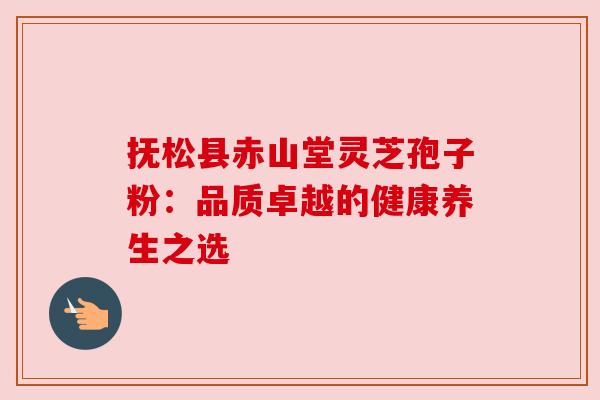 抚松县赤山堂灵芝孢子粉：品质卓越的健康养生之选
