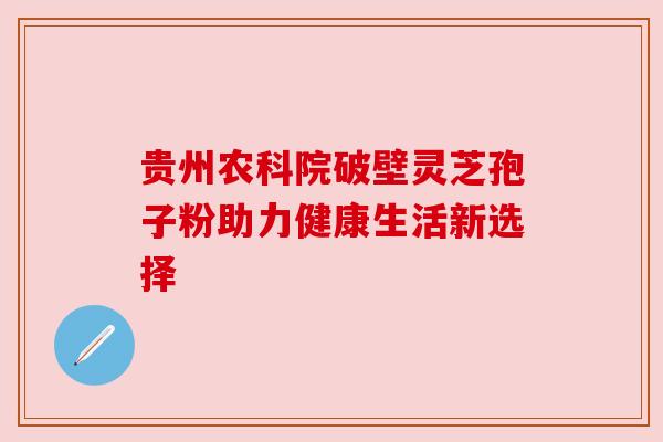贵州农科院破壁灵芝孢子粉助力健康生活新选择 贵州农科院破壁灵芝孢子粉助力健康生活新选择
