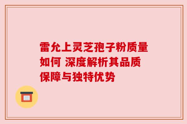 雷允上灵芝孢子粉质量如何 深度解析其品质保障与独特优势