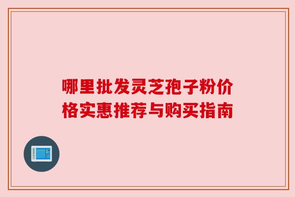 哪里批发灵芝孢子粉价格实惠推荐与购买指南