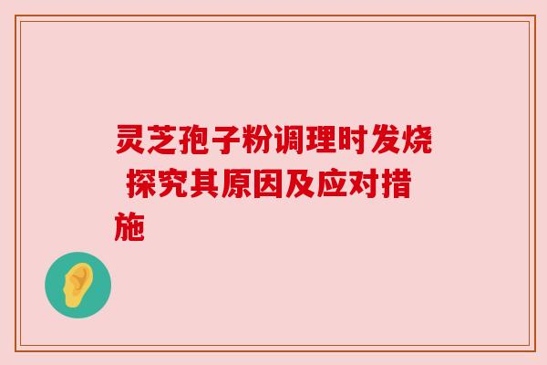 灵芝孢子粉调理时发烧 探究其原因及应对措施 灵芝孢子粉调理时发烧 探究其原因及应对措施