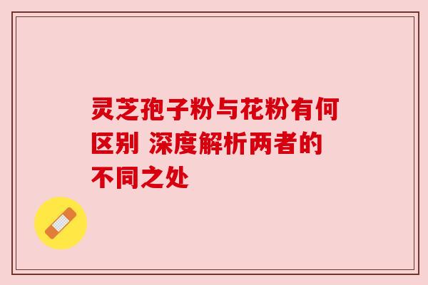 灵芝孢子粉与花粉有何区别 深度解析两者的不同之处 灵芝孢子粉与花粉有何区别 深度解析两者的不同之处