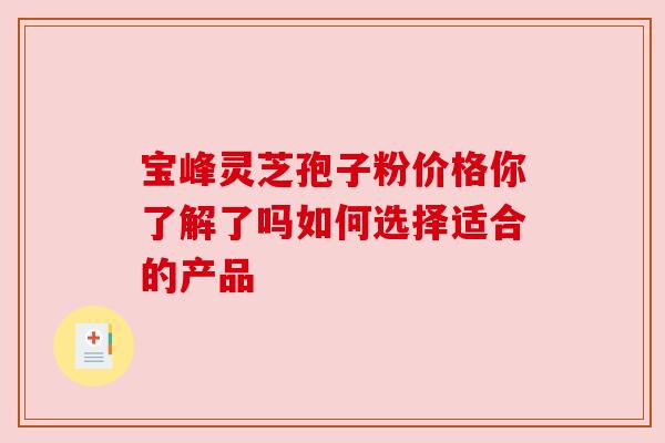 宝峰灵芝孢子粉价格你了解了吗如何选择适合的产品 宝峰灵芝孢子粉价格你了解了吗如何选择适合的产品