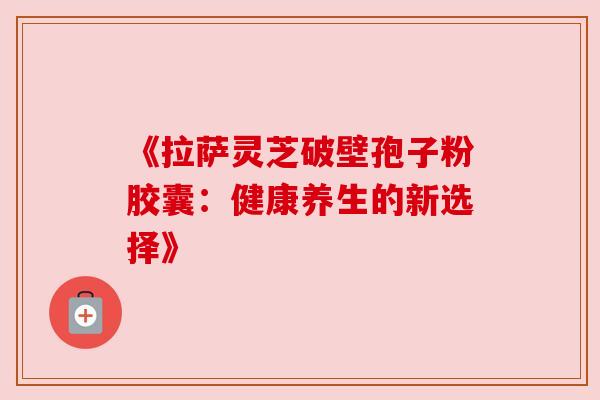 《拉萨灵芝破壁孢子粉胶囊:健康养生的新选择》 《拉萨灵芝破壁孢子粉胶囊:健康养生的新选择》