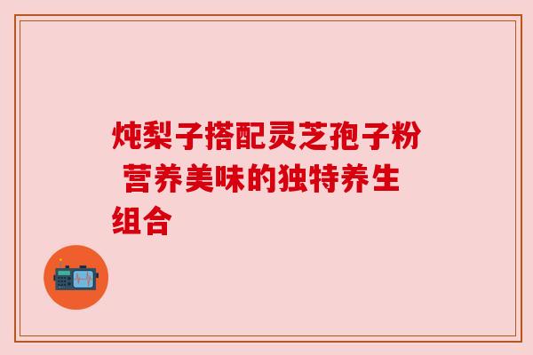 炖梨子搭配灵芝孢子粉 营养美味的独特养生组合 炖梨子搭配灵芝孢子粉 营养美味的独特养生组合