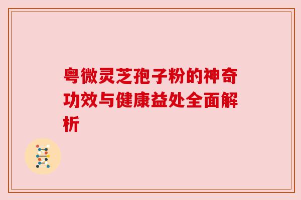 粤微灵芝孢子粉的神奇功效与健康益处全面解析 粤微灵芝孢子粉的神奇功效与健康益处全面解析