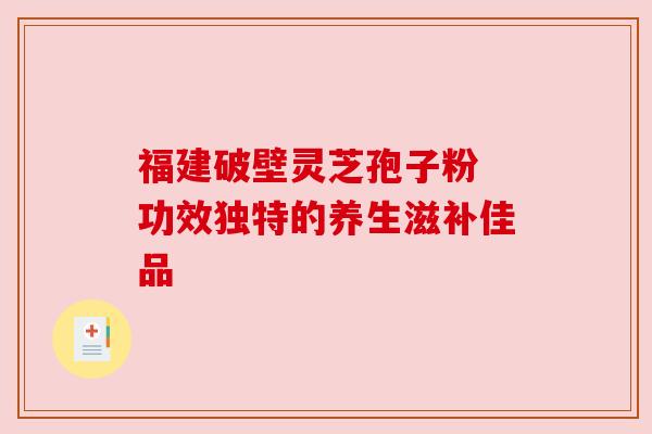 福建破壁灵芝孢子粉 功效独特的养生滋补佳品