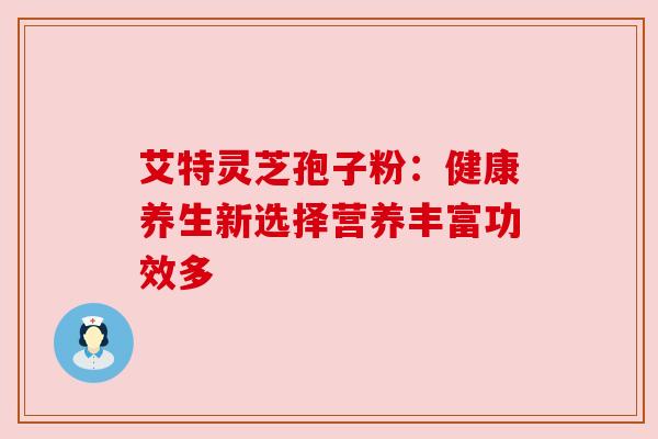 艾特灵芝孢子粉:健康养生新选择营养丰富功效多 艾特灵芝孢子粉:健康养生新选择营养丰富功效多