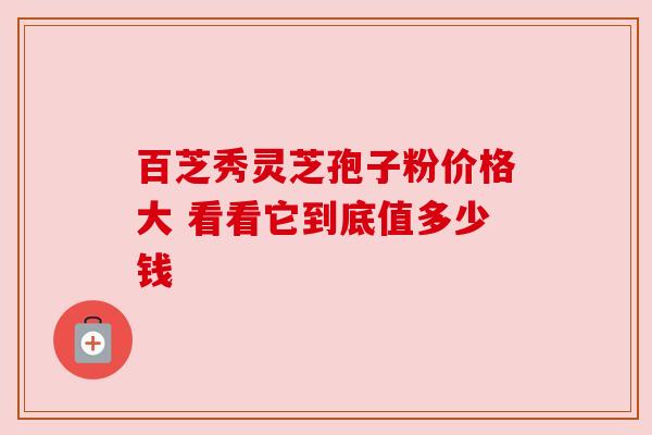 百芝秀灵芝孢子粉价格大 看看它到底值多少钱 百芝秀灵芝孢子粉价格大 看看它到底值多少钱