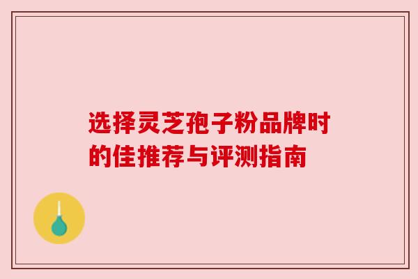 选择灵芝孢子粉品牌时的佳推荐与评测指南 选择灵芝孢子粉品牌时的佳推荐与评测指南
