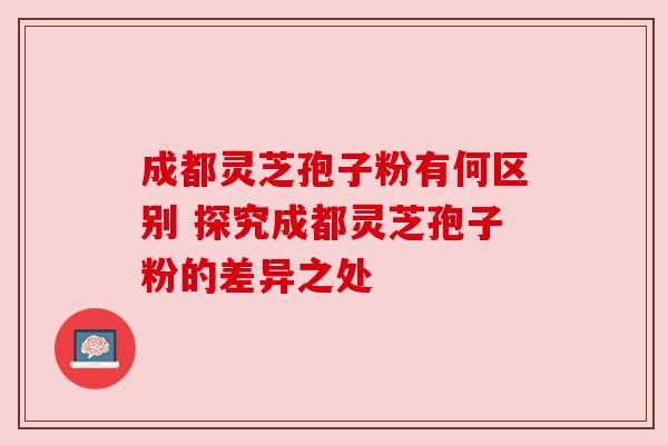 成都灵芝孢子粉有何区别 探究成都灵芝孢子粉的差异之处 成都灵芝孢子粉有何区别 探究成都灵芝孢子粉的差异之处
