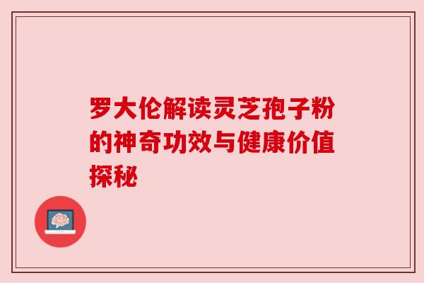 罗大伦解读灵芝孢子粉的神奇功效与健康价值探秘