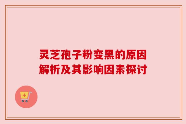 灵芝孢子粉变黑的原因解析及其影响因素探讨