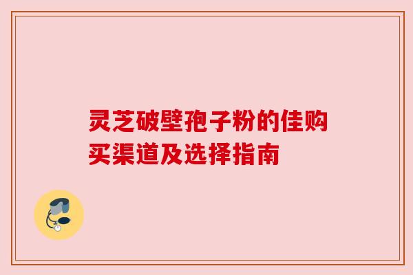 灵芝破壁孢子粉的佳购买渠道及选择指南 灵芝破壁孢子粉的佳购买渠道及选择指南