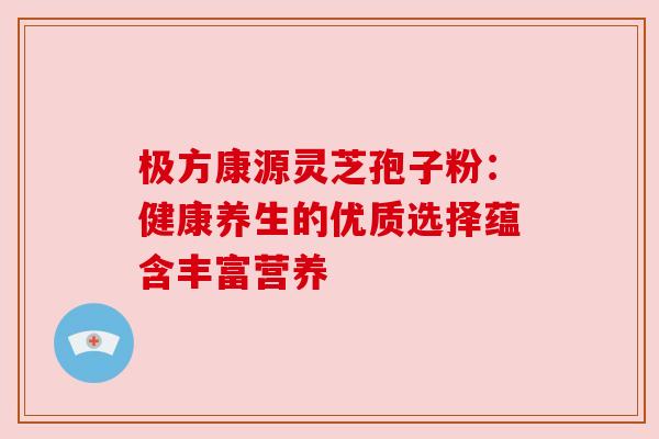 极方康源灵芝孢子粉：健康养生的优质选择蕴含丰富营养