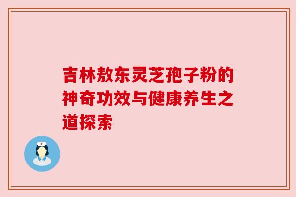 吉林敖东灵芝孢子粉的神奇功效与健康养生之道探索