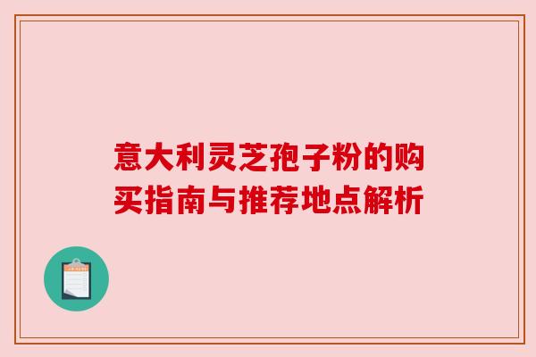 意大利灵芝孢子粉的购买指南与推荐地点解析 意大利灵芝孢子粉的购买指南与推荐地点解析