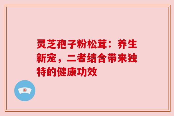 灵芝孢子粉松茸:养生新宠,二者结合带来独特的健康功效 灵芝孢子粉松茸:养生新宠,二者结合带来独特的健康功效