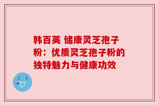 韩百英 储康灵芝孢子粉:优质灵芝孢子粉的独特魅力与健康功效 韩百英 储康灵芝孢子粉:优质灵芝孢子粉的独特魅力与健康功效