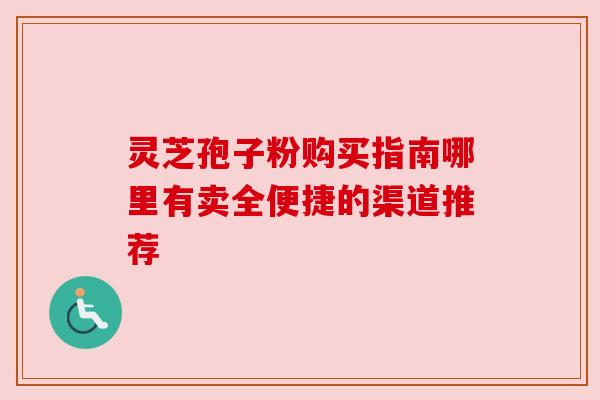 灵芝孢子粉购买指南哪里有卖全便捷的渠道推荐