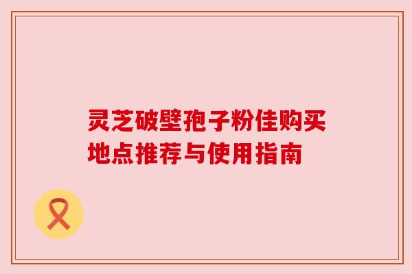 灵芝破壁孢子粉佳购买地点推荐与使用指南 灵芝破壁孢子粉佳购买地点推荐与使用指南