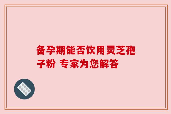 备孕期能否饮用灵芝孢子粉 专家为您解答 备孕期能否饮用灵芝孢子粉 专家为您解答