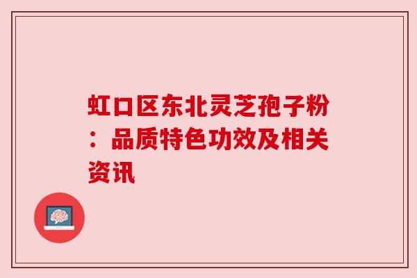 虹口区东北灵芝孢子粉:品质特色功效及相关资讯 虹口区东北灵芝孢子粉:品质特色功效及相关资讯