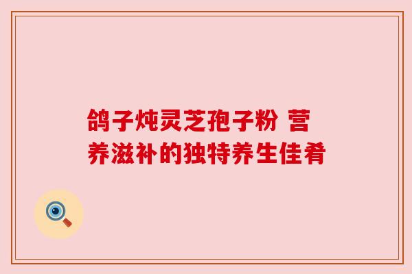 鸽子炖灵芝孢子粉 营养滋补的独特养生佳肴