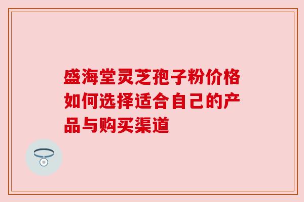 盛海堂灵芝孢子粉价格如何选择适合自己的产品与购买渠道 盛海堂灵芝孢子粉价格如何选择适合自己的产品与购买渠道