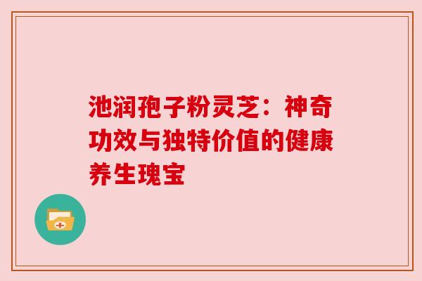 池润孢子粉灵芝:神奇功效与独特价值的健康养生瑰宝 池润孢子粉灵芝:神奇功效与独特价值的健康养生瑰宝