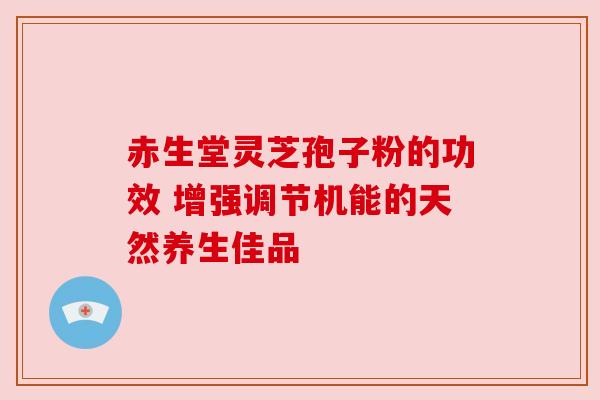 赤生堂灵芝孢子粉的功效 增强调节机能的天然养生佳品