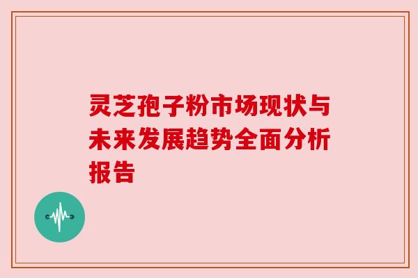 灵芝孢子粉市场现状与未来发展趋势全面分析报告 灵芝孢子粉市场现状与未来发展趋势全面分析报告