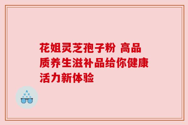 花姐灵芝孢子粉 高品质养生滋补品给你健康活力新体验 花姐灵芝孢子粉 高品质养生滋补品给你健康活力新体验