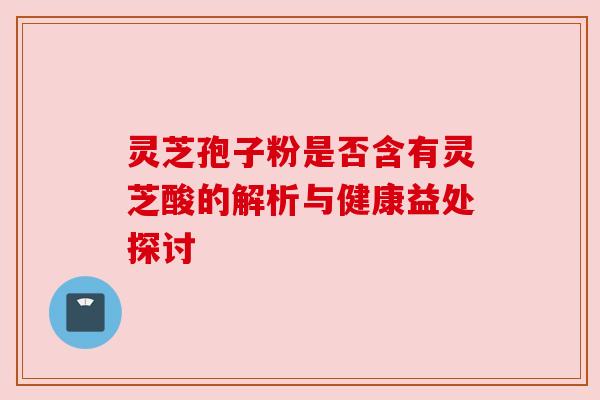 灵芝孢子粉是否含有灵芝酸的解析与健康益处探讨 灵芝孢子粉是否含有灵芝酸的解析与健康益处探讨