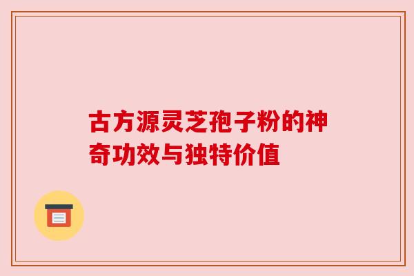 古方源灵芝孢子粉的神奇功效与独特价值