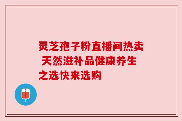 灵芝孢子粉直播间热卖 天然滋补品健康养生之选快来选购 灵芝孢子粉直播间热卖 天然滋补品健康养生之选快来选购
