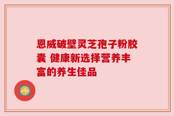 恩威破壁灵芝孢子粉胶囊 健康新选择营养丰富的养生佳品 恩威破壁灵芝孢子粉胶囊 健康新选择营养丰富的养生佳品
