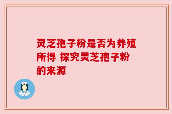 灵芝孢子粉是否为养殖所得 探究灵芝孢子粉的来源 灵芝孢子粉是否为养殖所得 探究灵芝孢子粉的来源