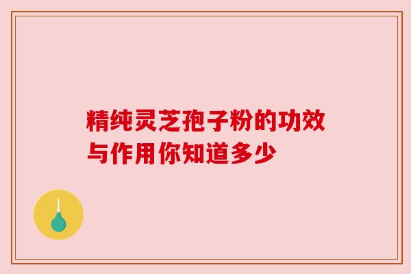 精纯灵芝孢子粉的功效与作用你知道多少 精纯灵芝孢子粉的功效与作用你知道多少