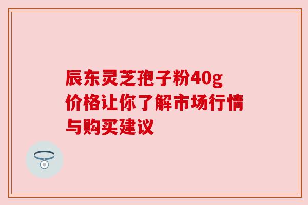 辰东灵芝孢子粉40g价格让你了解市场行情与购买建议 辰东灵芝孢子粉40g价格让你了解市场行情与购买建议