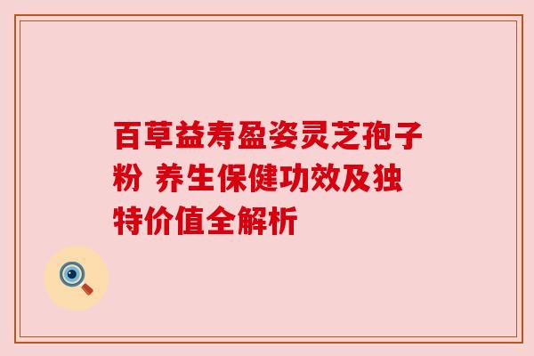 百草益寿盈姿灵芝孢子粉 养生保健功效及独特价值全解析