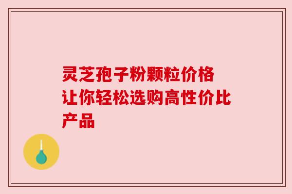 灵芝孢子粉颗粒价格 让你轻松选购高性价比产品 灵芝孢子粉颗粒价格 让你轻松选购高性价比产品
