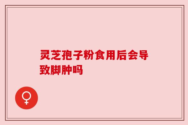 灵芝孢子粉食用后会导致脚肿吗 灵芝孢子粉食用后会导致脚肿吗
