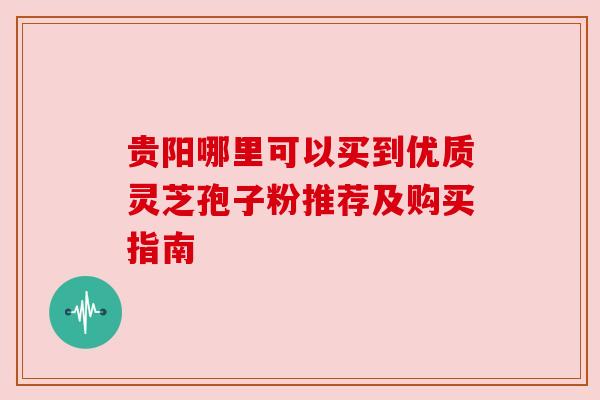 贵阳哪里可以买到优质灵芝孢子粉推荐及购买指南 贵阳哪里可以买到优质灵芝孢子粉推荐及购买指南