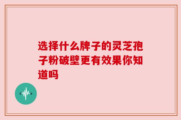选择什么牌子的灵芝孢子粉破壁更有效果你知道吗 选择什么牌子的灵芝孢子粉破壁更有效果你知道吗