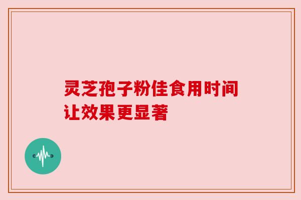 灵芝孢子粉佳食用时间让效果更显著 灵芝孢子粉佳食用时间让效果更显著