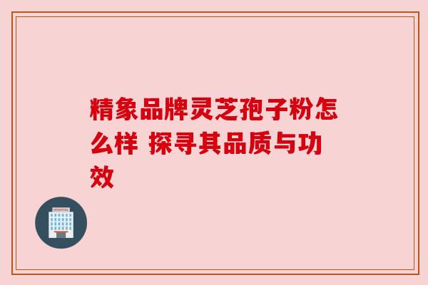 精象品牌灵芝孢子粉怎么样 探寻其品质与功效