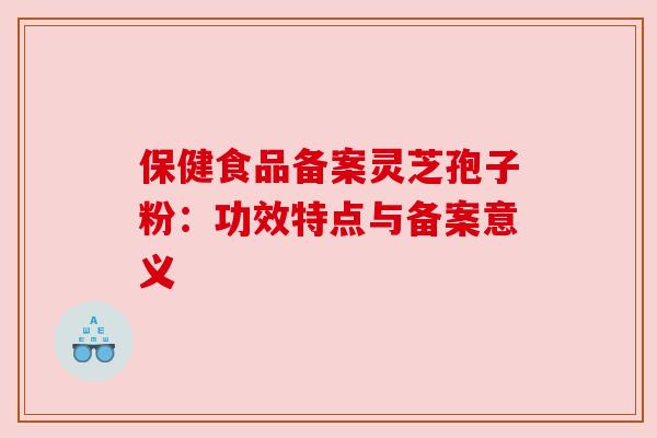 保健食品备案灵芝孢子粉:功效特点与备案意义 保健食品备案灵芝孢子粉:功效特点与备案意义