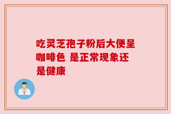 吃灵芝孢子粉后大便呈咖啡色 是正常现象还是健康 吃灵芝孢子粉后大便呈咖啡色 是正常现象还是健康