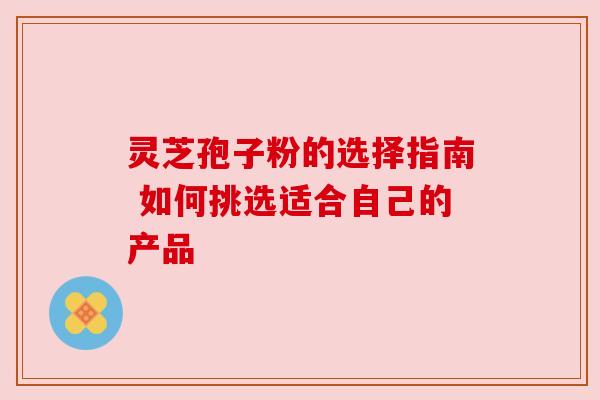 灵芝孢子粉的选择指南 如何挑选适合自己的产品 灵芝孢子粉的选择指南 如何挑选适合自己的产品